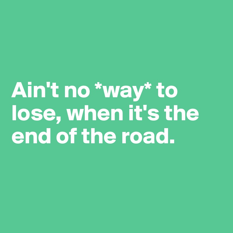 


Ain't no *way* to lose, when it's the end of the road. 


