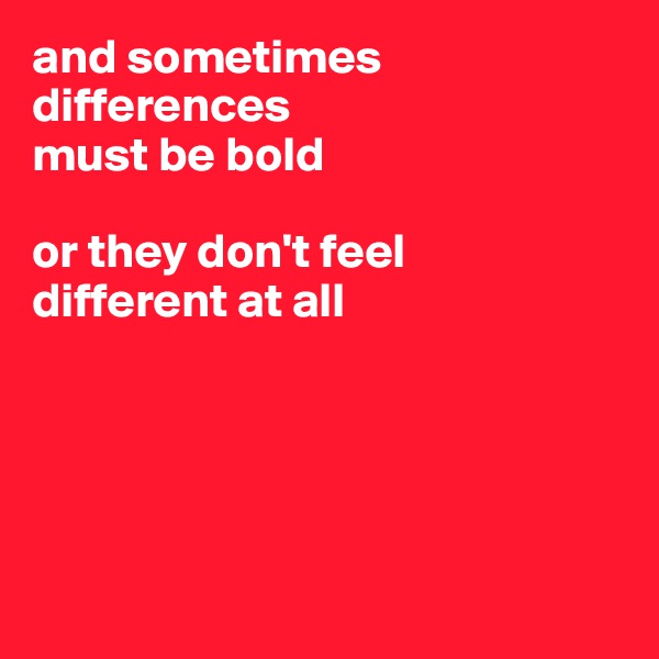 and sometimes 
differences 
must be bold

or they don't feel
different at all





