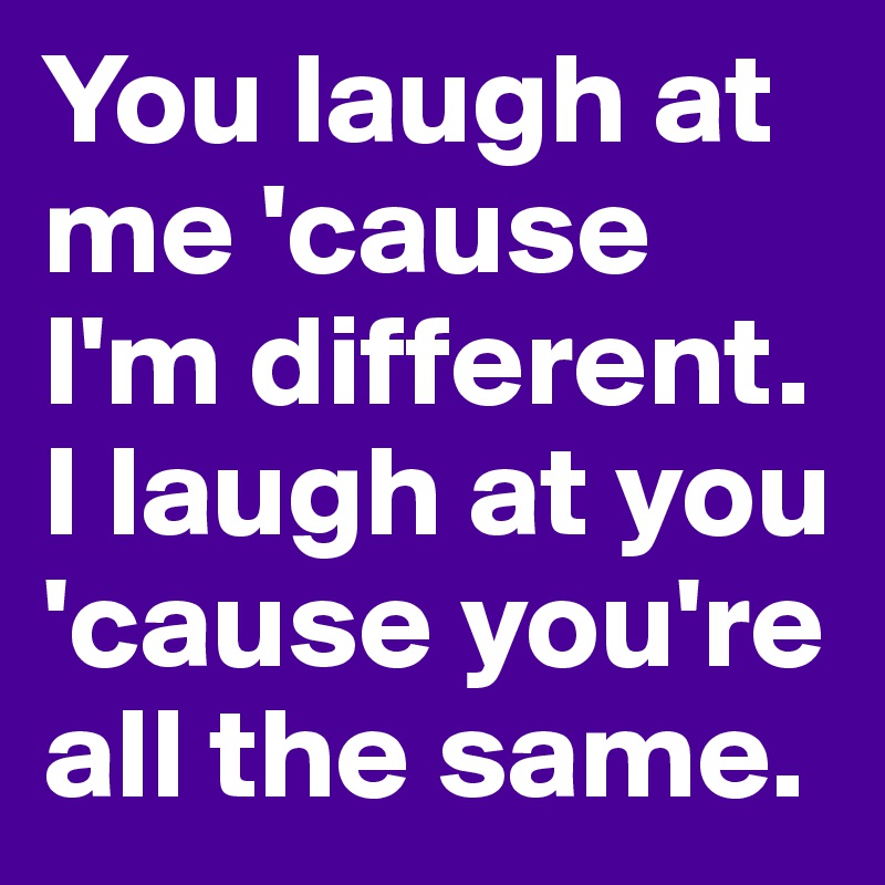 You laugh at me 'cause I'm different. I laugh at you 'cause you're all the same.