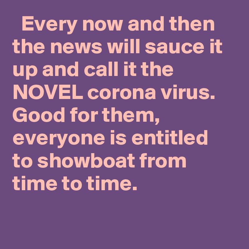   Every now and then the news will sauce it up and call it the NOVEL corona virus. Good for them, everyone is entitled to showboat from time to time.
