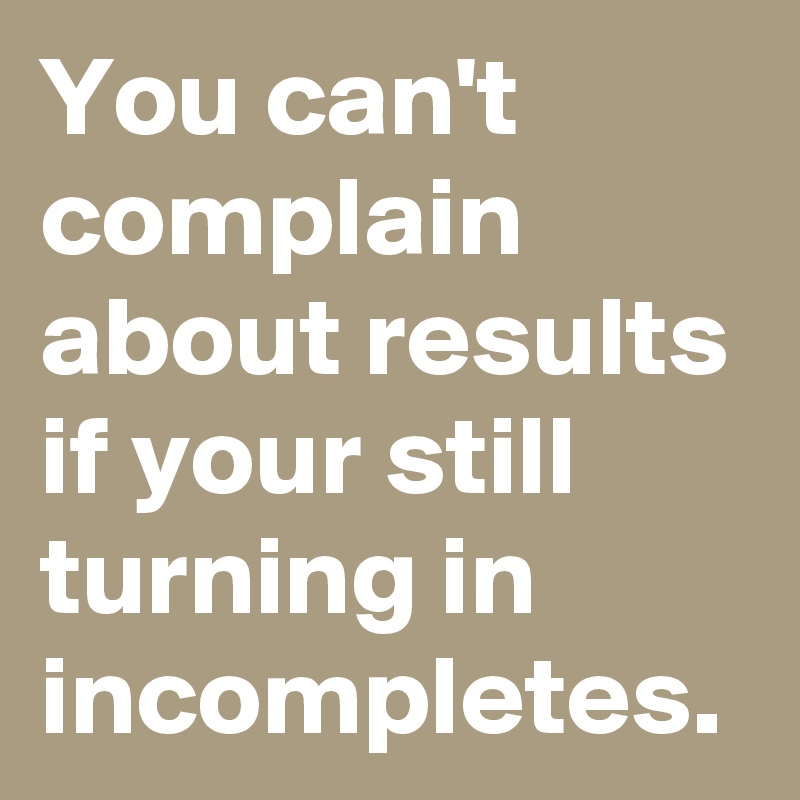 You can't complain about results if your still turning in incompletes.