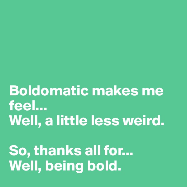 




Boldomatic makes me feel...
Well, a little less weird. 

So, thanks all for...
Well, being bold.