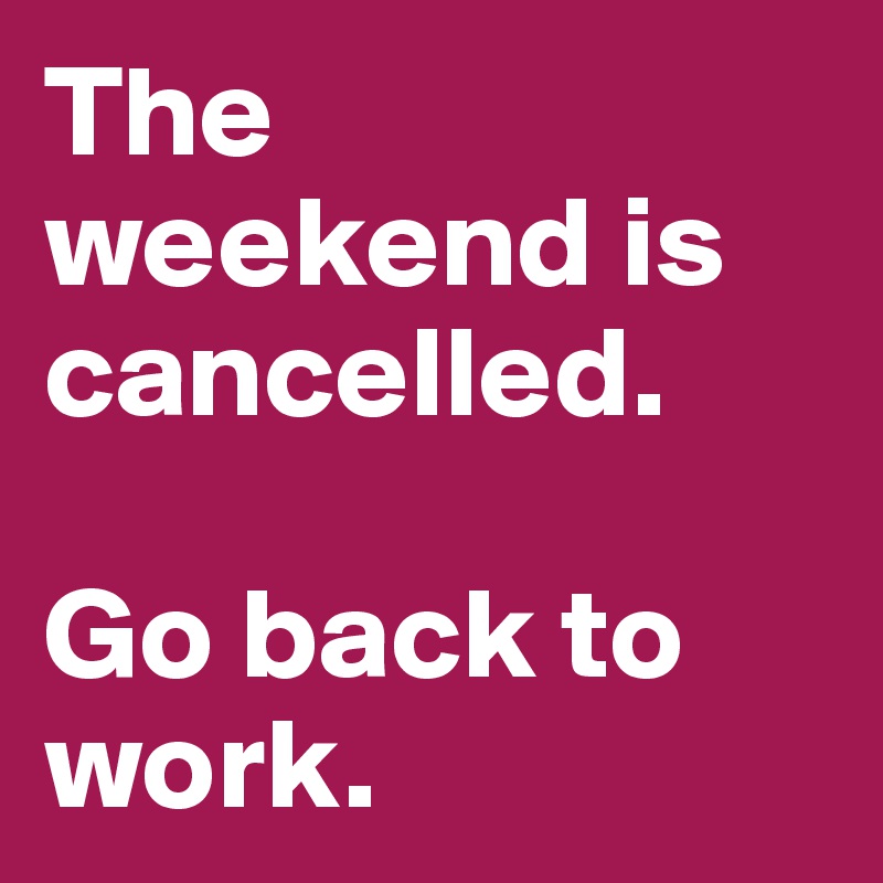 The weekend is cancelled.

Go back to work.