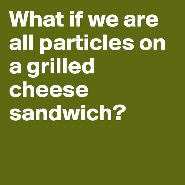 What if we are all particles on a grilled cheese sandwich?


