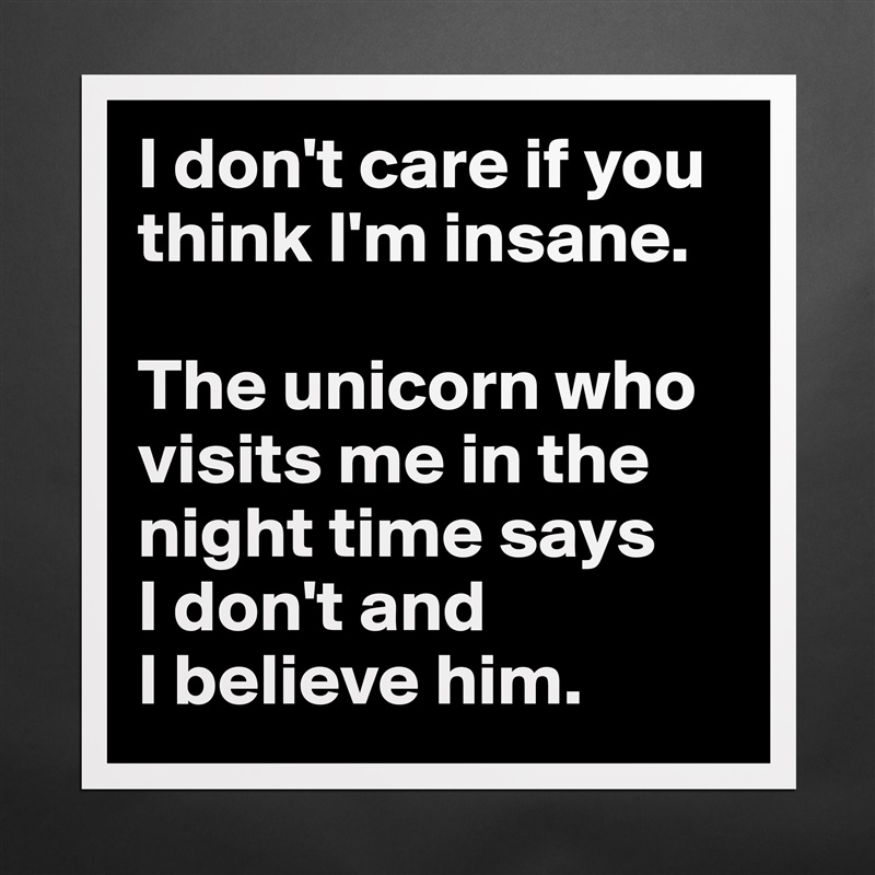 I don't care if you think I'm insane. 

The unicorn who visits me in the night time says 
I don't and 
I believe him. Matte White Poster Print Statement Custom 