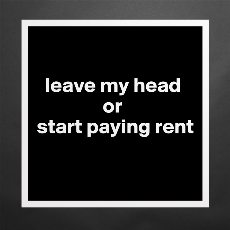 

  leave my head      
                or 
start paying rent

 Matte White Poster Print Statement Custom 