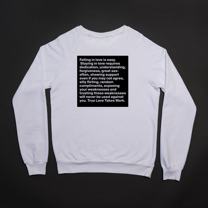 Falling in love is easy.
 Staying in love requires dedication, understanding, forgiveness, great sex-often, showing support even if you may not agree, silly flirting, random compliments, exposing your weaknesses and trusting those weaknesses will never be used against you. True Love Takes Work.  White Gildan Heavy Blend Crewneck Sweatshirt 