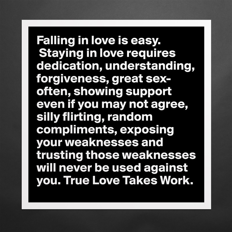 Falling in love is easy.
 Staying in love requires dedication, understanding, forgiveness, great sex-often, showing support even if you may not agree, silly flirting, random compliments, exposing your weaknesses and trusting those weaknesses will never be used against you. True Love Takes Work.  Matte White Poster Print Statement Custom 