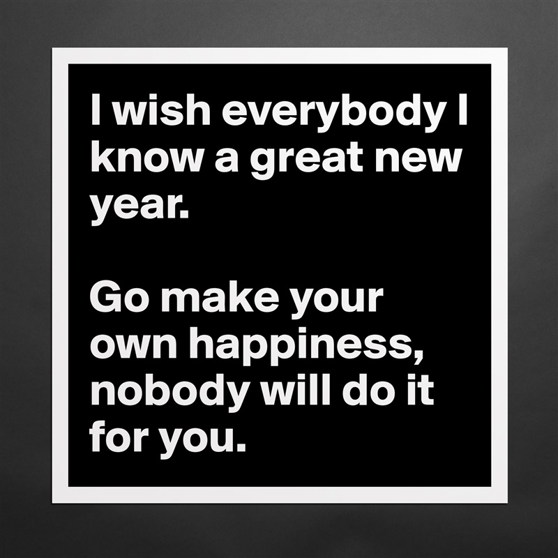 I wish everybody I know a great new year. 

Go make your own happiness, nobody will do it for you.  Matte White Poster Print Statement Custom 