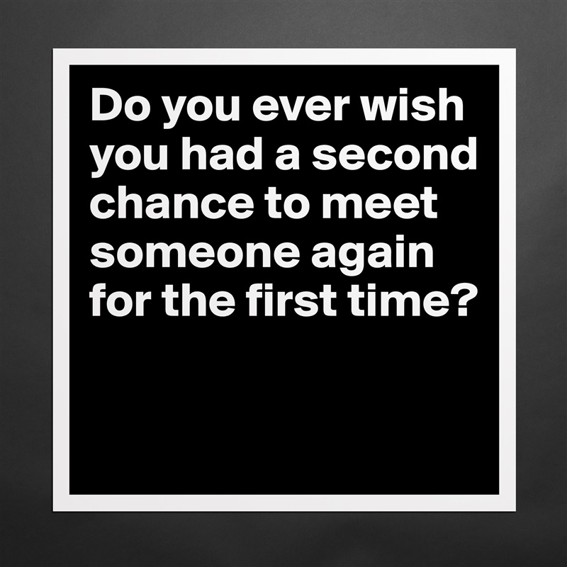 Do you ever wish you had a second chance to meet someone again for the first time?
 Matte White Poster Print Statement Custom 