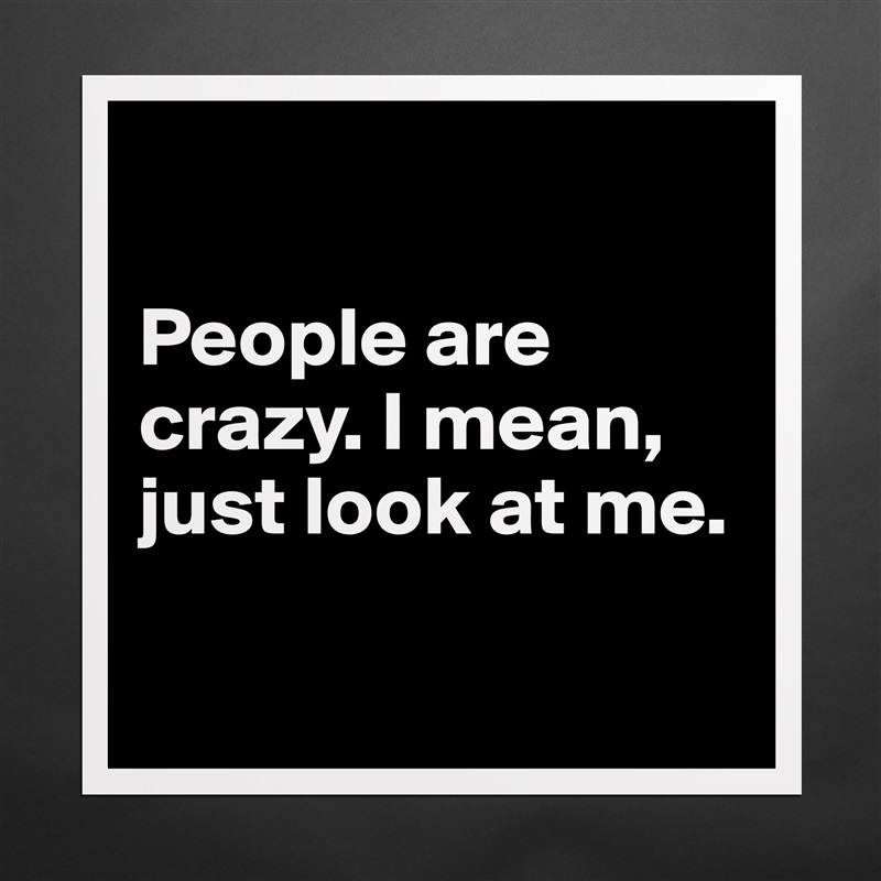 

People are crazy. I mean, just look at me. 

 Matte White Poster Print Statement Custom 