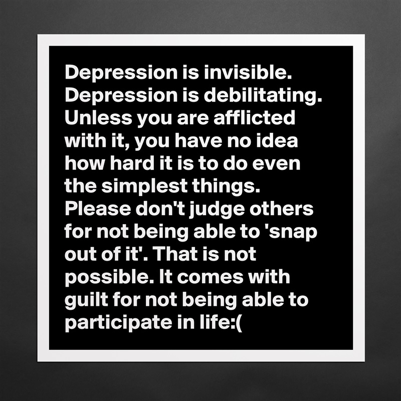 Depression is invisible. Depression is debilitating. Unless you are afflicted with it, you have no idea how hard it is to do even the simplest things. Please don't judge others for not being able to 'snap out of it'. That is not possible. It comes with guilt for not being able to participate in life:( Matte White Poster Print Statement Custom 