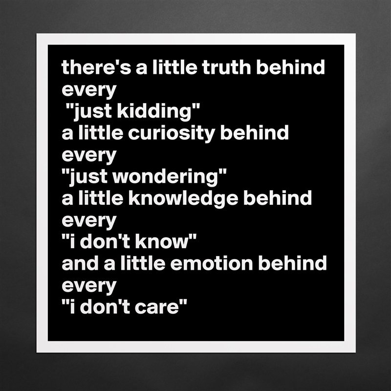 there's a little truth behind every
 "just kidding" 
a little curiosity behind every 
"just wondering" 
a little knowledge behind every 
"i don't know" 
and a little emotion behind every 
"i don't care" Matte White Poster Print Statement Custom 