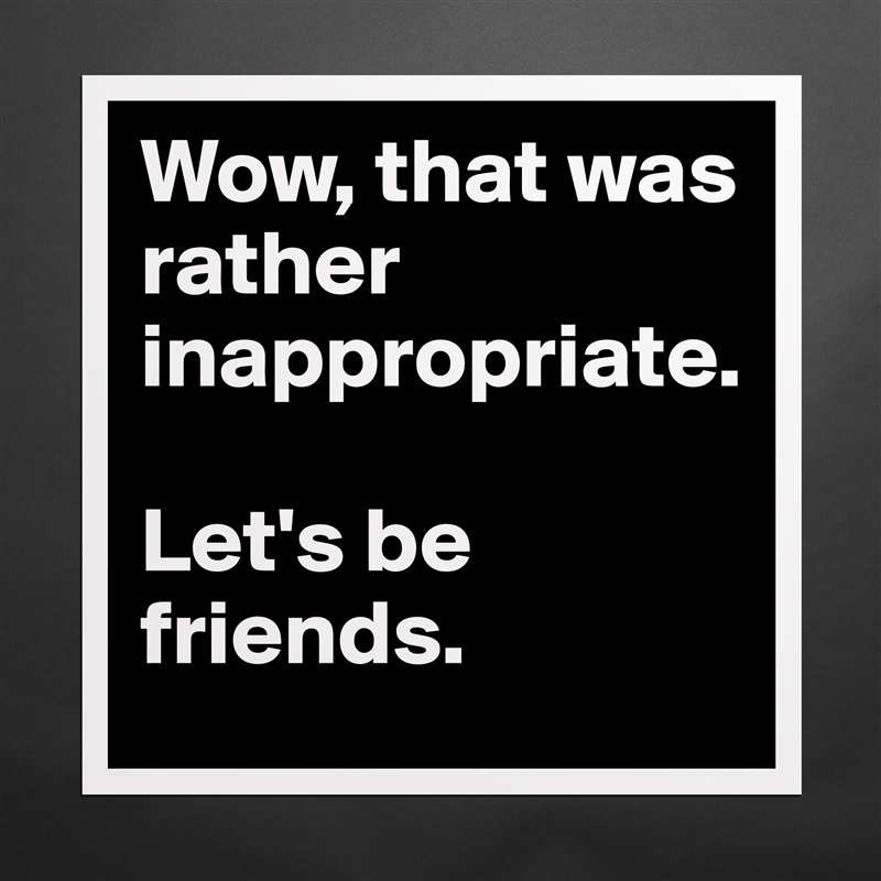 Wow, that was rather inappropriate. 

Let's be friends. Matte White Poster Print Statement Custom 