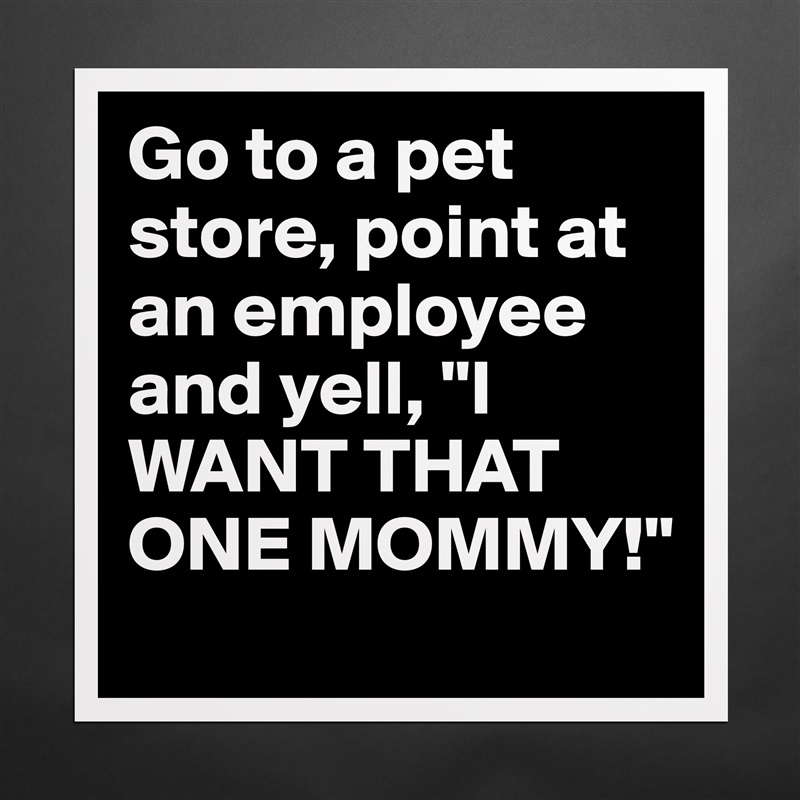Go to a pet store, point at an employee and yell, "I WANT THAT ONE MOMMY!" Matte White Poster Print Statement Custom 