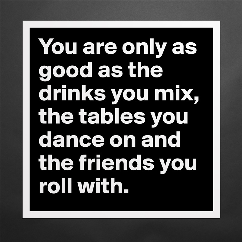 You are only as good as the drinks you mix, the tables you dance on and the friends you roll with.  Matte White Poster Print Statement Custom 