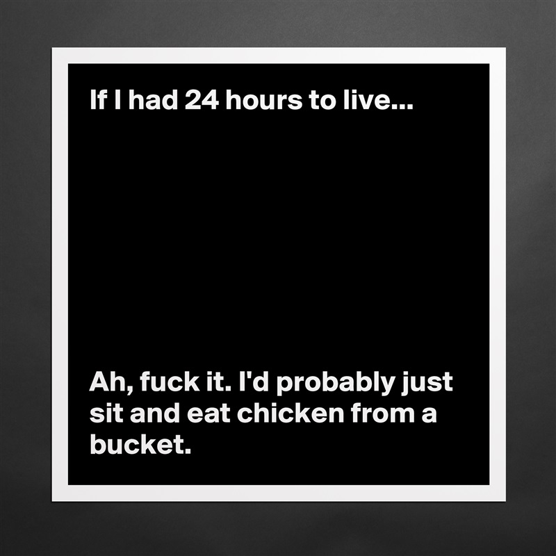If I had 24 hours to live... 








Ah, fuck it. I'd probably just sit and eat chicken from a bucket.  Matte White Poster Print Statement Custom 