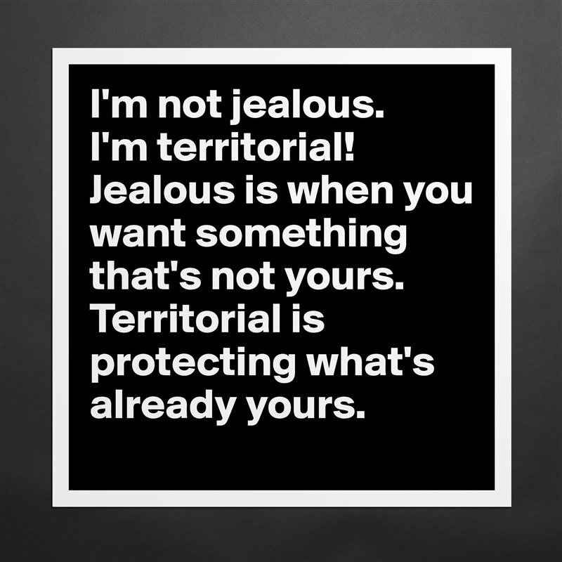 I'm not jealous.
I'm territorial!
Jealous is when you want something that's not yours.
Territorial is protecting what's already yours. Matte White Poster Print Statement Custom 