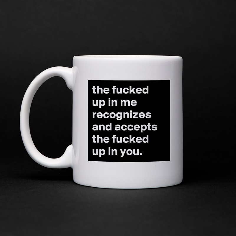the fucked up in me recognizes and accepts the fucked up in you. White Mug Coffee Tea Custom 