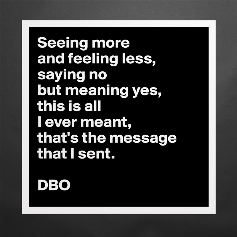 Seeing more
and feeling less,
saying no
but meaning yes,
this is all
I ever meant,
that's the message that I sent.

DBO Matte White Poster Print Statement Custom 