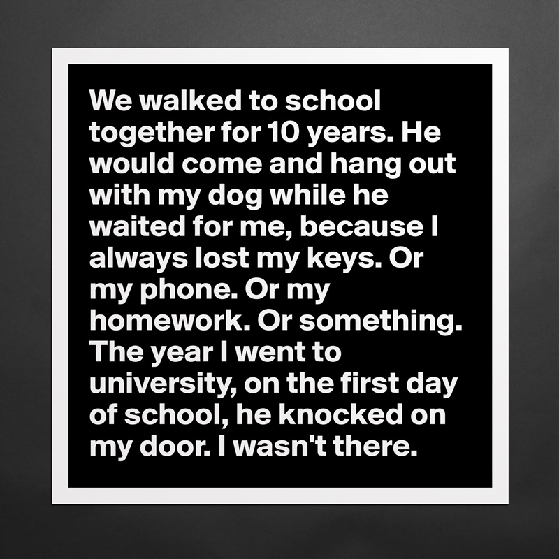 We walked to school together for 10 years. He would come and hang out with my dog while he waited for me, because I always lost my keys. Or my phone. Or my homework. Or something.
The year I went to university, on the first day of school, he knocked on my door. I wasn't there. Matte White Poster Print Statement Custom 