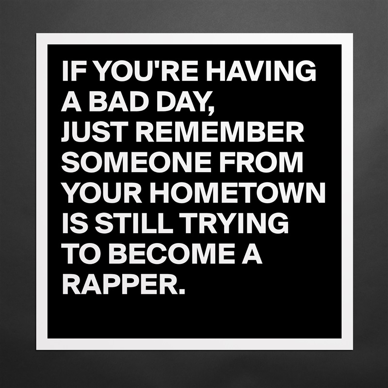 IF YOU'RE HAVING A BAD DAY,
JUST REMEMBER SOMEONE FROM YOUR HOMETOWN IS STILL TRYING TO BECOME A RAPPER. Matte White Poster Print Statement Custom 