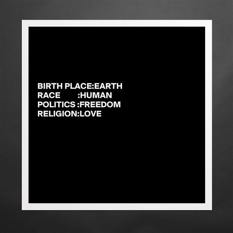 




BIRTH PLACE:EARTH                                                                          
RACE          :HUMAN
POLITICS :FREEDOM 
RELIGION:LOVE







 Matte White Poster Print Statement Custom 