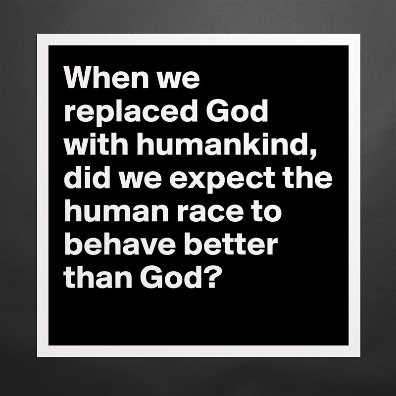 When we replaced God with humankind, did we expect the human race to behave better than God?
 Matte White Poster Print Statement Custom 