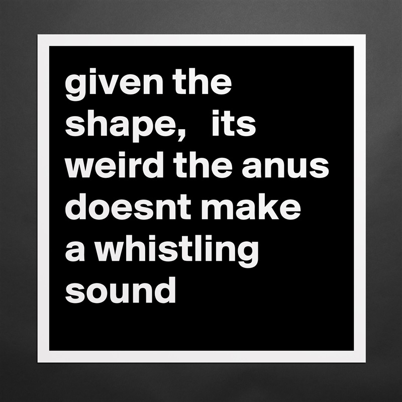 given the shape,   its weird the anus doesnt make a whistling sound Matte White Poster Print Statement Custom 
