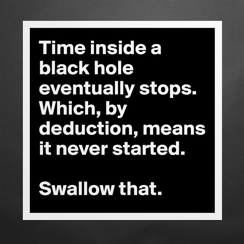 Time inside a black hole eventually stops. Which, by deduction, means it never started.

Swallow that.  Matte White Poster Print Statement Custom 