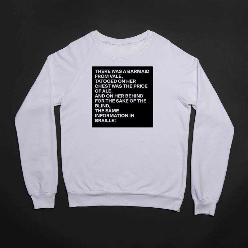 THERE WAS A BARMAID FROM VALE,
TATOOED ON HER CHEST WAS THE PRICE OF ALE,
AND ON HER BEHIND FOR THE SAKE OF THE BLIND,
THE SAME INFORMATION IN BRAILLE!  White Gildan Heavy Blend Crewneck Sweatshirt 