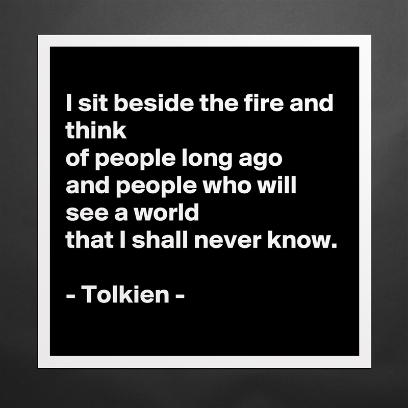 
I sit beside the fire and think
of people long ago
and people who will see a world
that I shall never know.

- Tolkien -  Matte White Poster Print Statement Custom 