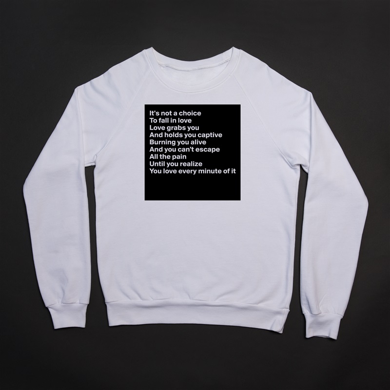 It's not a choice
To fall in love
Love grabs you
And holds you captive
Burning you alive
And you can't escape 
All the pain
Until you realize
You love every minute of it

 White Gildan Heavy Blend Crewneck Sweatshirt 