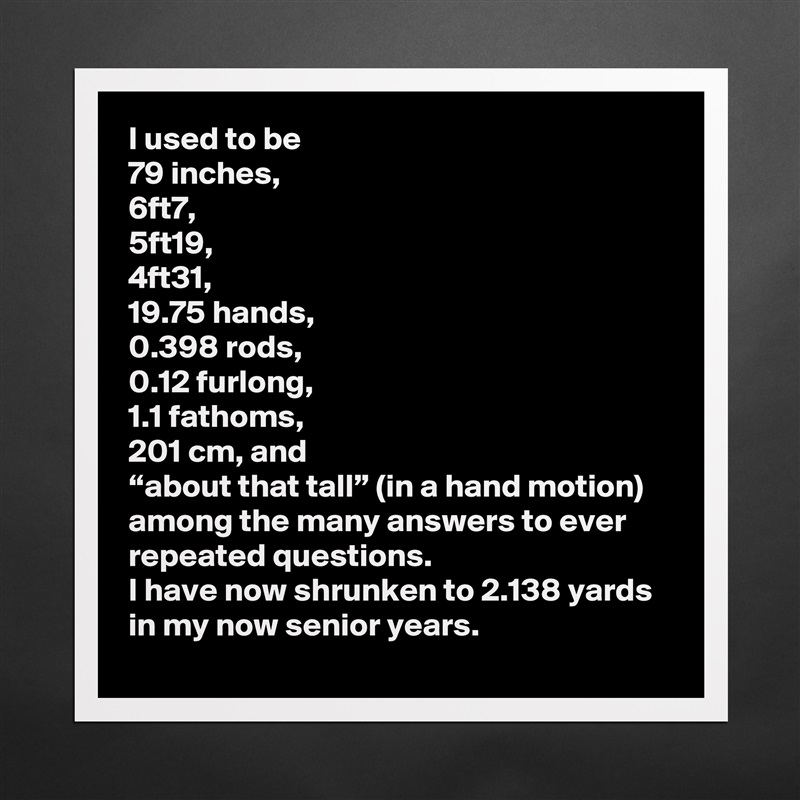 I used to be 
79 inches,
6ft7, 
5ft19, 
4ft31, 
19.75 hands,
0.398 rods,
0.12 furlong,
1.1 fathoms,
201 cm, and 
“about that tall” (in a hand motion)
among the many answers to ever 
repeated questions. 
I have now shrunken to 2.138 yards 
in my now senior years.  Matte White Poster Print Statement Custom 
