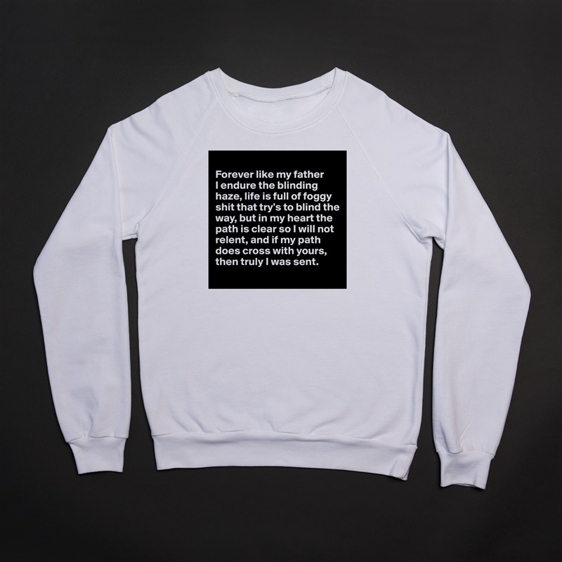 
Forever like my father 
I endure the blinding haze, life is full of foggy shit that try's to blind the way, but in my heart the path is clear so I will not relent, and if my path does cross with yours, then truly I was sent.
 White Gildan Heavy Blend Crewneck Sweatshirt 