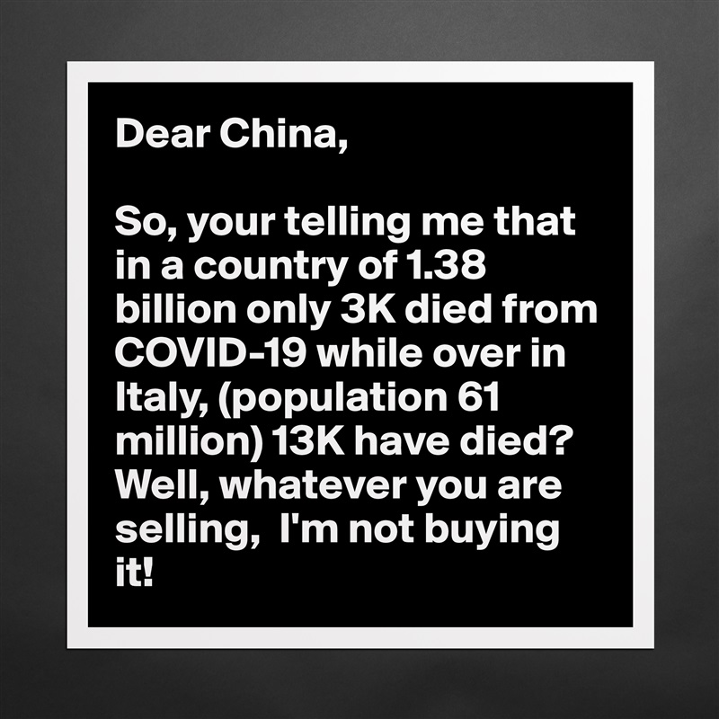 Dear China,

So, your telling me that in a country of 1.38 billion only 3K died from COVID-19 while over in Italy, (population 61 million) 13K have died? Well, whatever you are selling,  I'm not buying it! Matte White Poster Print Statement Custom 