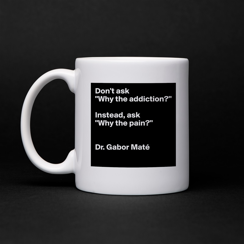 Don't ask 
"Why the addiction?" 

Instead, ask 
"Why the pain?"


Dr. Gabor Maté 
 White Mug Coffee Tea Custom 