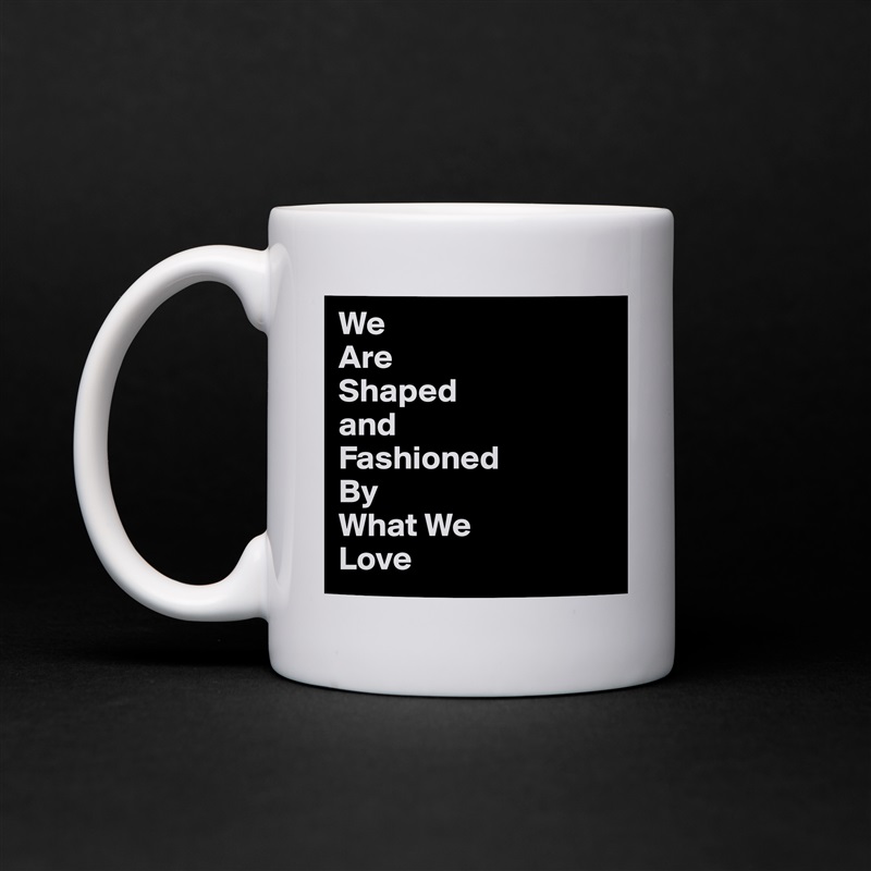 We
Are
Shaped
and
Fashioned
By
What We
Love White Mug Coffee Tea Custom 