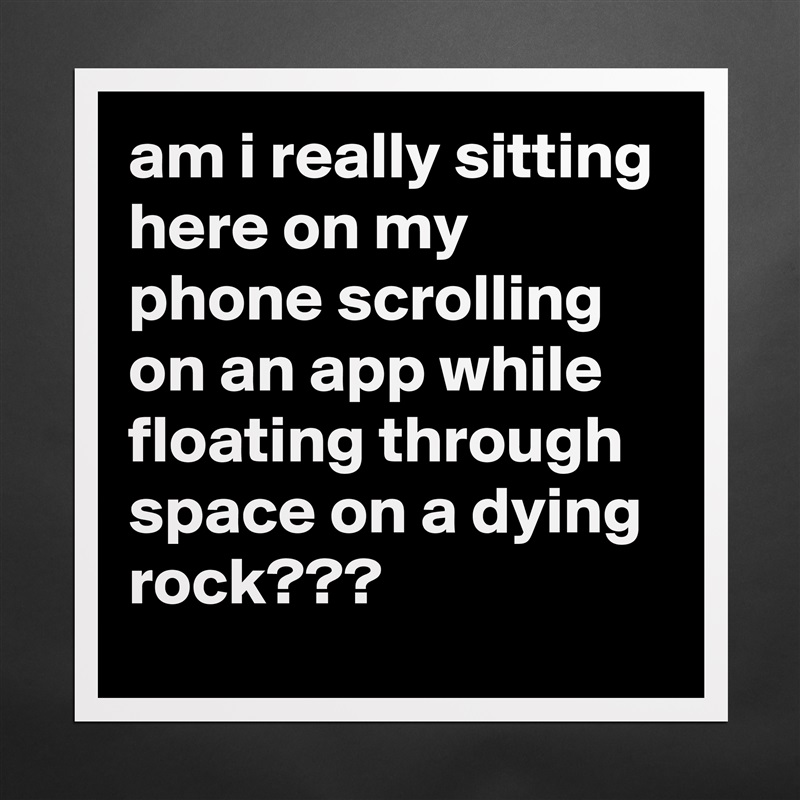 am i really sitting here on my phone scrolling on an app while floating through space on a dying rock??? Matte White Poster Print Statement Custom 