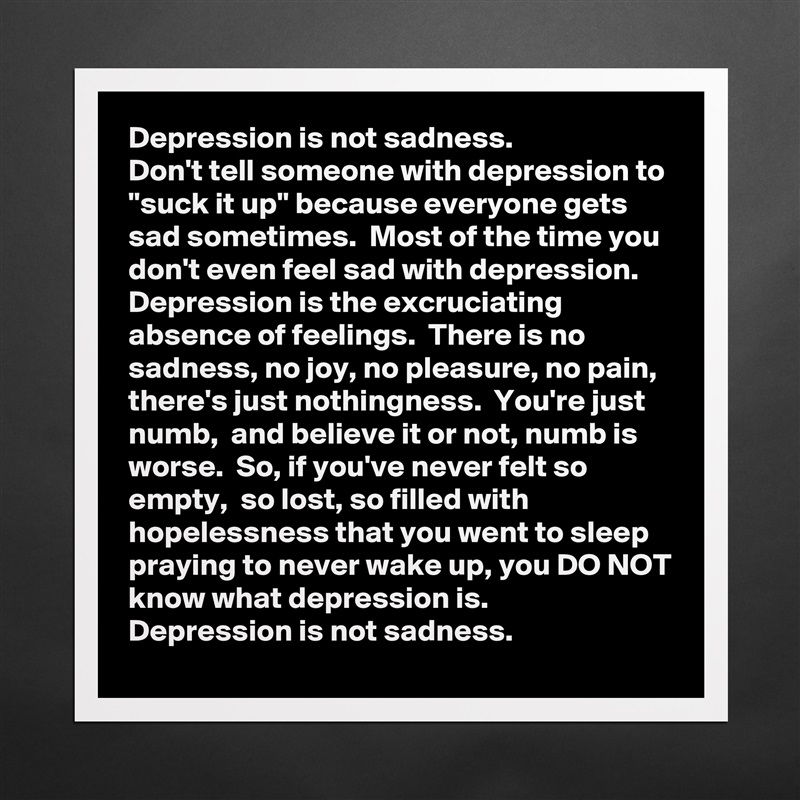 Depression is not sadness. 
Don't tell someone with depression to "suck it up" because everyone gets sad sometimes.  Most of the time you don't even feel sad with depression.  Depression is the excruciating absence of feelings.  There is no sadness, no joy, no pleasure, no pain, there's just nothingness.  You're just numb,  and believe it or not, numb is worse.  So, if you've never felt so empty,  so lost, so filled with hopelessness that you went to sleep praying to never wake up, you DO NOT know what depression is.
Depression is not sadness. Matte White Poster Print Statement Custom 