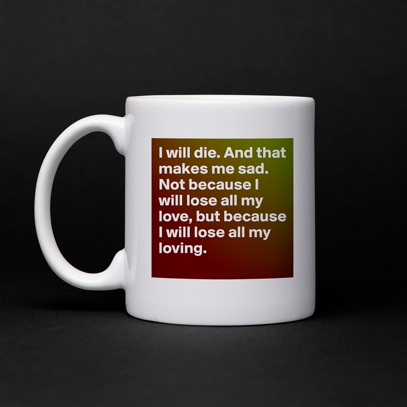 I will die. And that makes me sad. Not because I will lose all my love, but because I will lose all my loving. White Mug Coffee Tea Custom 
