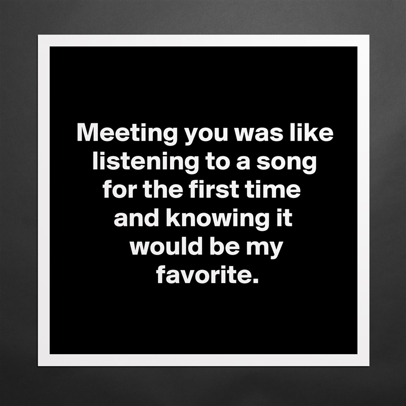 

  Meeting you was like
     listening to a song
       for the first time
         and knowing it
            would be my
                 favorite.
 Matte White Poster Print Statement Custom 