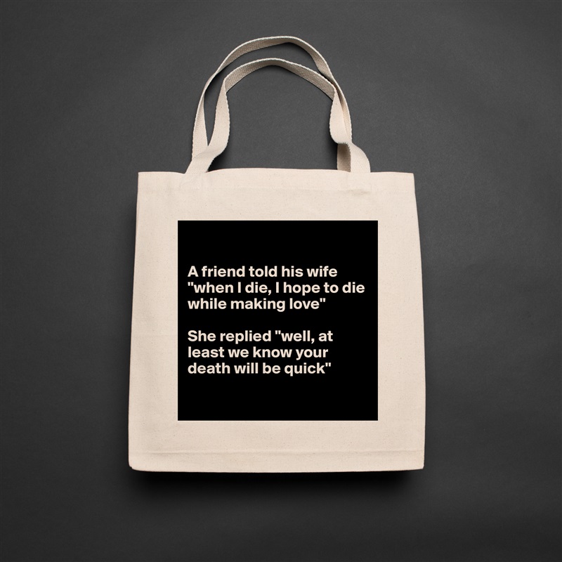 

A friend told his wife "when I die, I hope to die while making love"

She replied "well, at least we know your death will be quick"

 Natural Eco Cotton Canvas Tote 