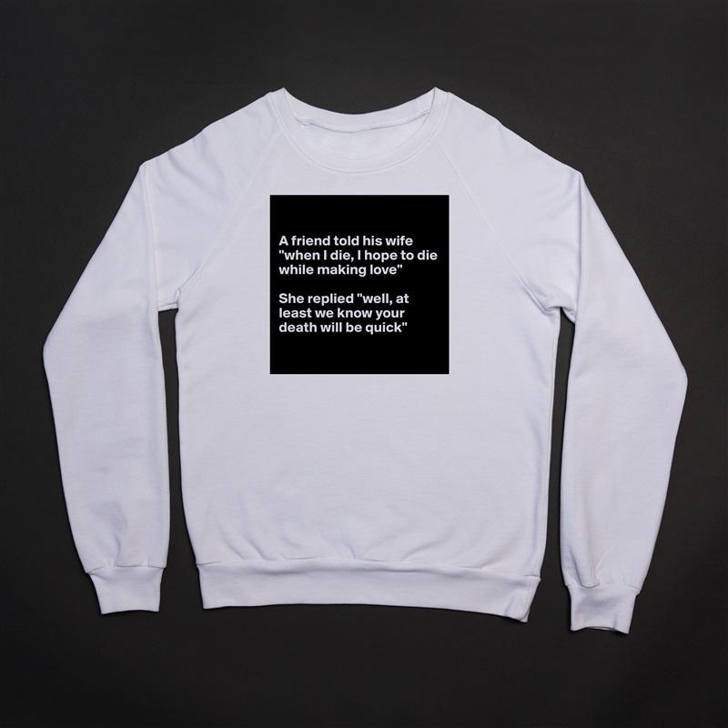 

A friend told his wife "when I die, I hope to die while making love"

She replied "well, at least we know your death will be quick"

 White Gildan Heavy Blend Crewneck Sweatshirt 