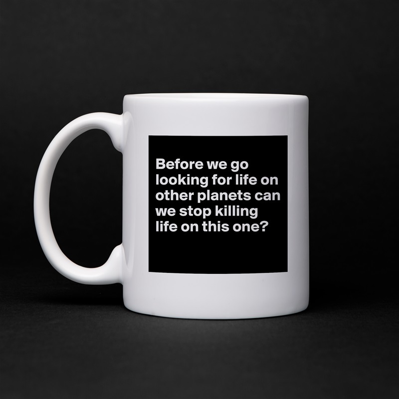 
Before we go looking for life on other planets can we stop killing life on this one?
 White Mug Coffee Tea Custom 