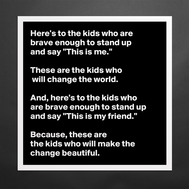 Here's to the kids who are 
brave enough to stand up 
and say "This is me." 

These are the kids who
 will change the world. 

And, here's to the kids who 
are brave enough to stand up and say "This is my friend."
 
Because, these are 
the kids who will make the change beautiful.  Matte White Poster Print Statement Custom 