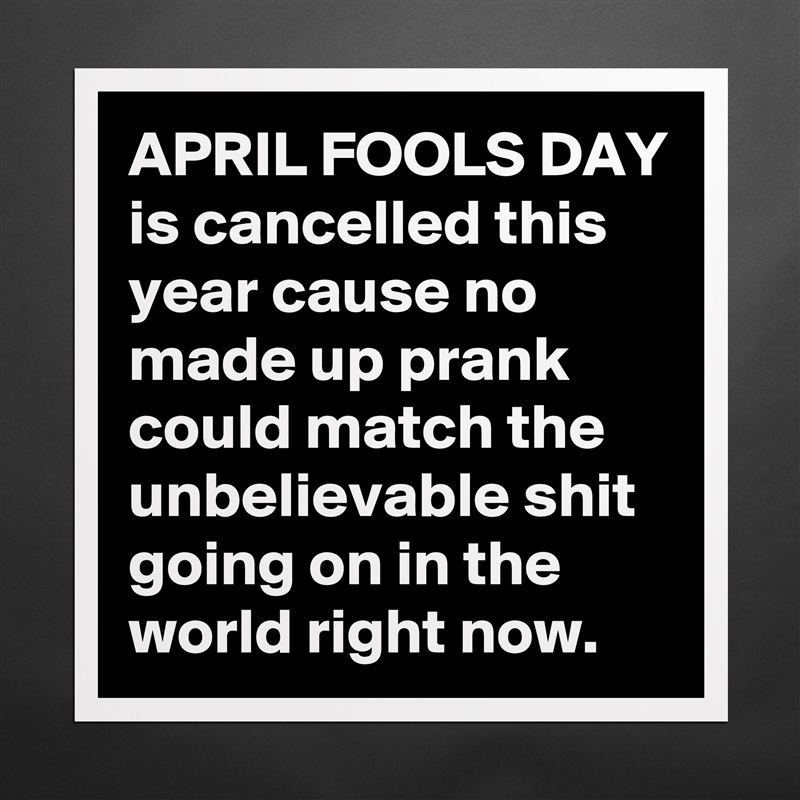 APRIL FOOLS DAY is cancelled this year cause no made up prank could match the unbelievable shit going on in the world right now. Matte White Poster Print Statement Custom 