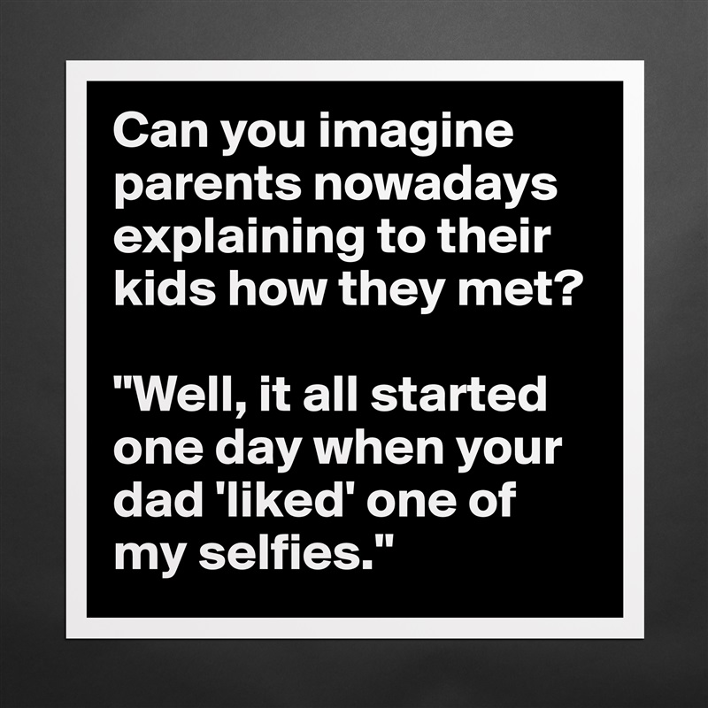 Can you imagine parents nowadays explaining to their kids how they met? 

"Well, it all started one day when your dad 'liked' one of my selfies." Matte White Poster Print Statement Custom 