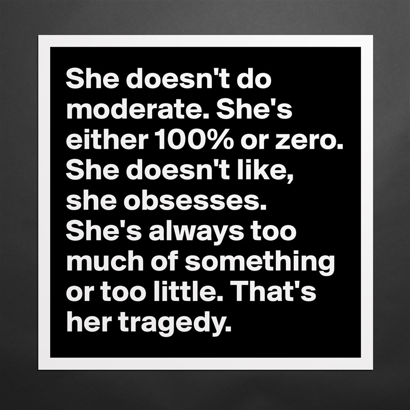 She doesn't do moderate. She's either 100% or zero. She doesn't like, she obsesses. She's always too much of something or too little. That's her tragedy. Matte White Poster Print Statement Custom 