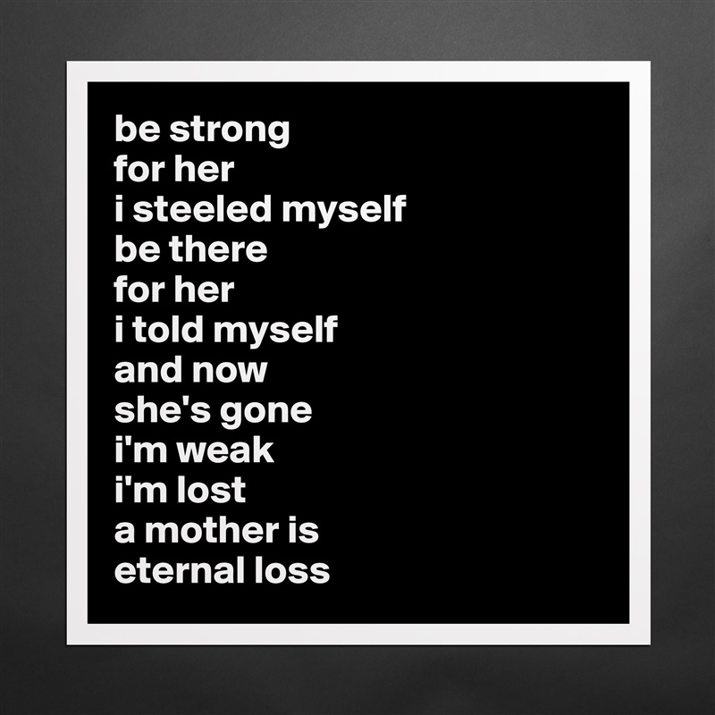 be strong 
for her
i steeled myself 
be there 
for her 
i told myself 
and now 
she's gone 
i'm weak
i'm lost
a mother is
eternal loss Matte White Poster Print Statement Custom 